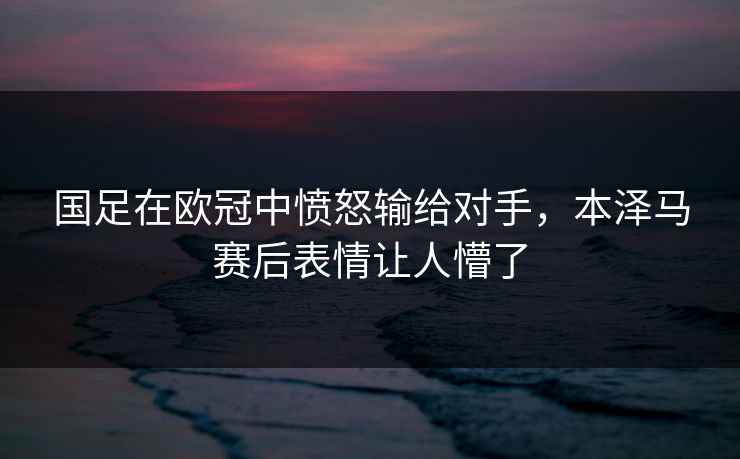 国足在欧冠中愤怒输给对手，本泽马赛后表情让人懵了